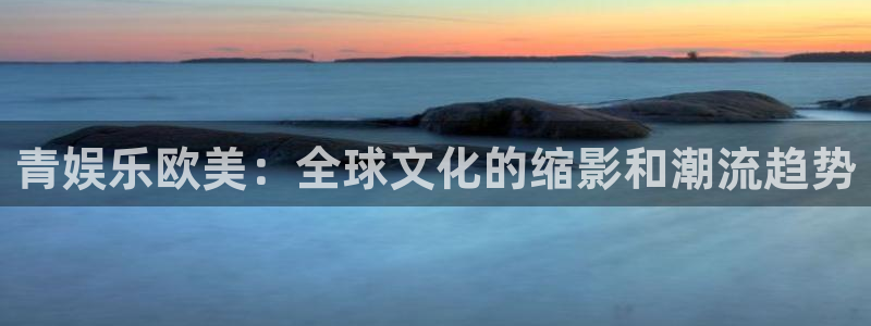 众腾娱乐：青娱乐欧美：全球文化的缩影和潮流趋势